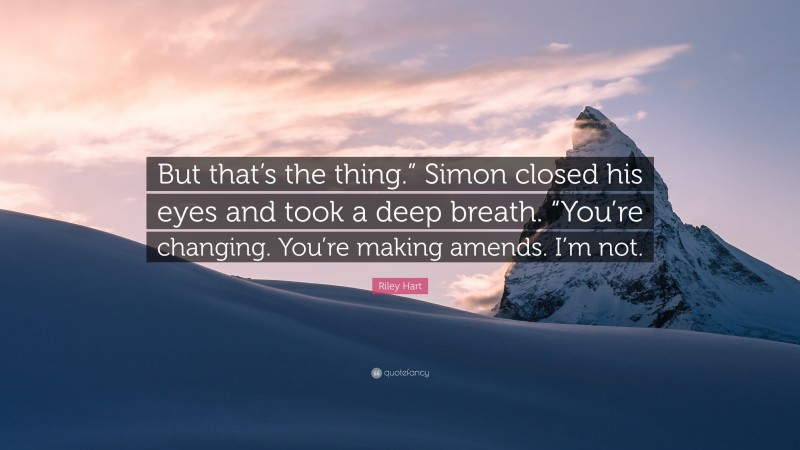 Riley Hart Quote: “But that’s the thing.” Simon closed his eyes and took a deep breath. “You’re changing. You’re making amends. I’m not.”