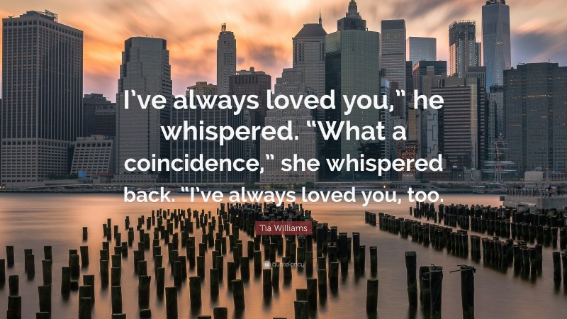 Tia Williams Quote: “I’ve always loved you,” he whispered. “What a coincidence,” she whispered back. “I’ve always loved you, too.”