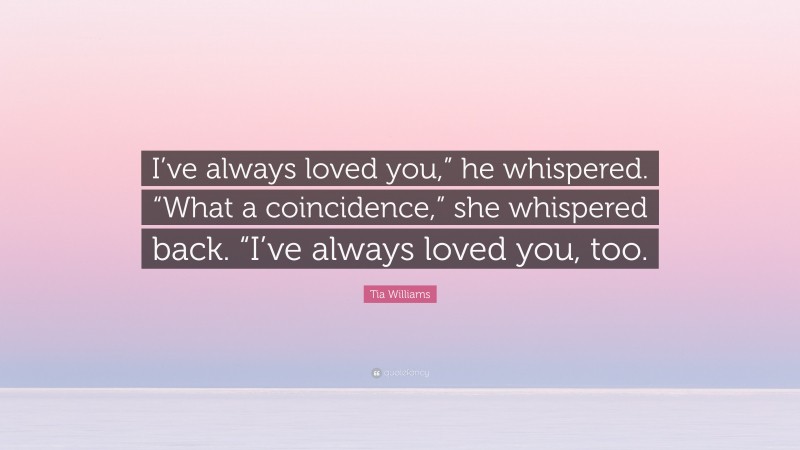 Tia Williams Quote: “I’ve always loved you,” he whispered. “What a coincidence,” she whispered back. “I’ve always loved you, too.”