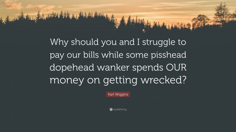 Karl Wiggins Quote: “Why should you and I struggle to pay our bills while some pisshead dopehead wanker spends OUR money on getting wrecked?”