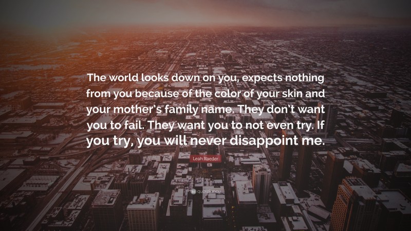 Leah Raeder Quote: “The world looks down on you, expects nothing from you because of the color of your skin and your mother’s family name. They don’t want you to fail. They want you to not even try. If you try, you will never disappoint me.”