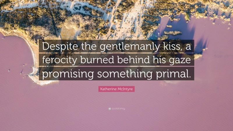 Katherine McIntyre Quote: “Despite the gentlemanly kiss, a ferocity burned behind his gaze promising something primal.”