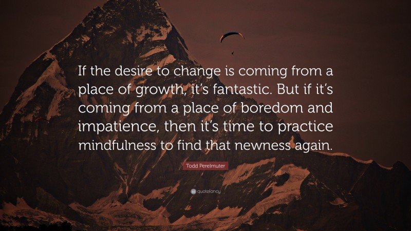 Todd Perelmuter Quote: “If the desire to change is coming from a place of growth, it’s fantastic. But if it’s coming from a place of boredom and impatience, then it’s time to practice mindfulness to find that newness again.”