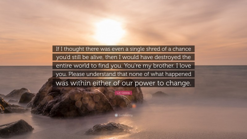 L.H. Cosway Quote: “If I thought there was even a single shred of a chance you’d still be alive, then I would have destroyed the entire world to find you. You’re my brother. I love you. Please understand that none of what happened was within either of our power to change.”