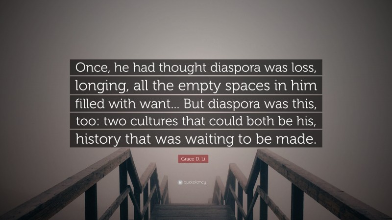 Grace D. Li Quote: “Once, he had thought diaspora was loss, longing, all the empty spaces in him filled with want... But diaspora was this, too: two cultures that could both be his, history that was waiting to be made.”