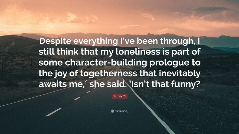 Esther Yi Quote: “Despite everything I’ve been through, I still think that my loneliness is part of some character-building prologue to the joy of togetherness that inevitably awaits me,′ she said. ‘Isn’t that funny?”
