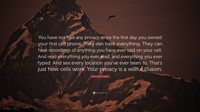 Oliver Markus Malloy Quote: “You have not had any privacy since the first day you owned your first cell phone. They can track everything. They can hear recordings of anything you have ever said on your cell. And read everything you ever read, and everything you ever typed. And see every location you’ve ever been to. That’s just how cells work. Your privacy is a willful illusion.”