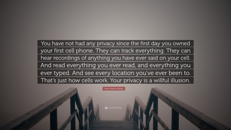 Oliver Markus Malloy Quote: “You have not had any privacy since the first day you owned your first cell phone. They can track everything. They can hear recordings of anything you have ever said on your cell. And read everything you ever read, and everything you ever typed. And see every location you’ve ever been to. That’s just how cells work. Your privacy is a willful illusion.”