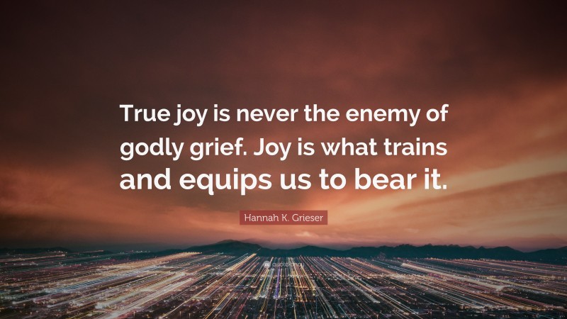 Hannah K. Grieser Quote: “True joy is never the enemy of godly grief. Joy is what trains and equips us to bear it.”