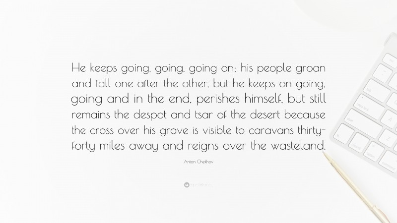 Anton Chekhov Quote: “He keeps going, going, going on; his people groan and fall one after the other, but he keeps on going, going and in the end, perishes himself, but still remains the despot and tsar of the desert because the cross over his grave is visible to caravans thirty-forty miles away and reigns over the wasteland.”