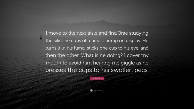J.B. Salsbury Quote: “I move to the next aisle and find Brae studying the silicone cups of a breast pump on display. He turns it in his hand, sticks one cup to his eye, and then the other. What is he doing? I cover my mouth to avoid him hearing me giggle as he presses the cups to his swollen pecs.”