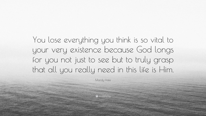 Mandy Hale Quote: “You lose everything you think is so vital to your very existence because God longs for you not just to see but to truly grasp that all you really need in this life is Him.”