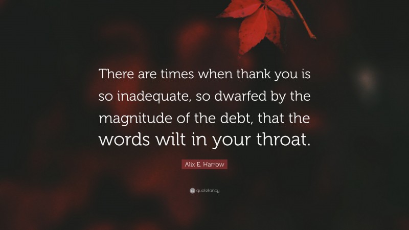 Alix E. Harrow Quote: “There are times when thank you is so inadequate, so dwarfed by the magnitude of the debt, that the words wilt in your throat.”