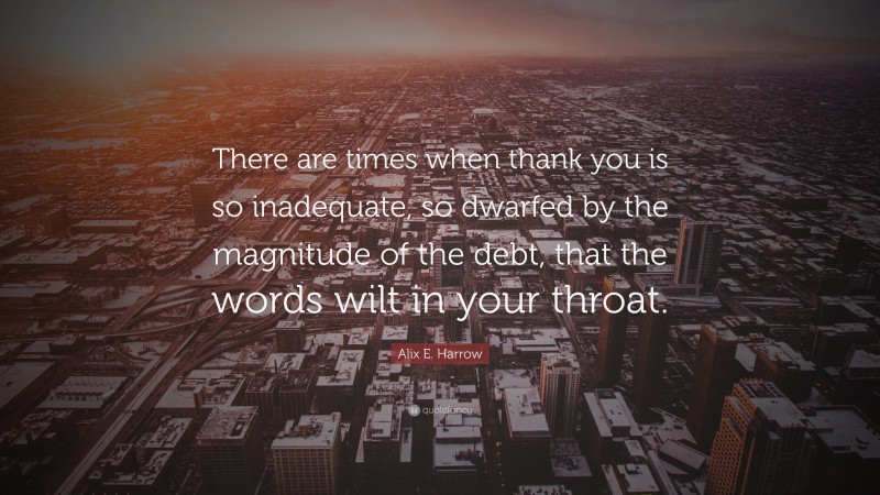 Alix E. Harrow Quote: “There are times when thank you is so inadequate, so dwarfed by the magnitude of the debt, that the words wilt in your throat.”