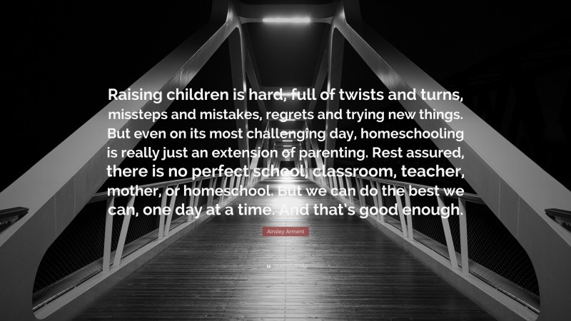 Ainsley Arment Quote: “Raising children is hard, full of twists and turns, missteps and mistakes, regrets and trying new things. But even on its most challenging day, homeschooling is really just an extension of parenting. Rest assured, there is no perfect school, classroom, teacher, mother, or homeschool. But we can do the best we can, one day at a time. And that’s good enough.”