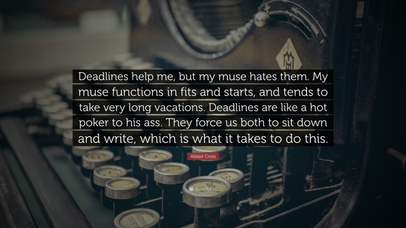 Alistair Cross Quote: “Deadlines help me, but my muse hates them. My muse functions in fits and starts, and tends to take very long vacations. Deadlines are like a hot poker to his ass. They force us both to sit down and write, which is what it takes to do this.”
