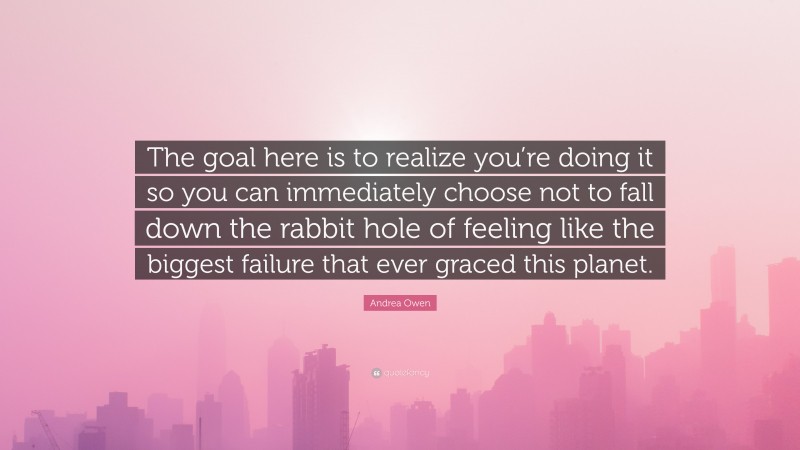 Andrea Owen Quote: “The goal here is to realize you’re doing it so you can immediately choose not to fall down the rabbit hole of feeling like the biggest failure that ever graced this planet.”