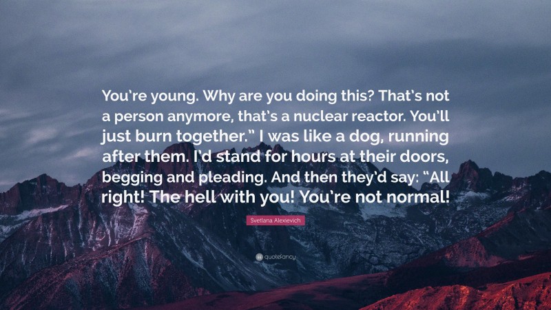 Svetlana Alexievich Quote: “You’re young. Why are you doing this? That’s not a person anymore, that’s a nuclear reactor. You’ll just burn together.” I was like a dog, running after them. I’d stand for hours at their doors, begging and pleading. And then they’d say: “All right! The hell with you! You’re not normal!”