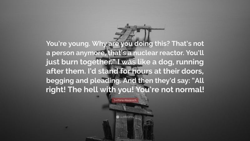 Svetlana Alexievich Quote: “You’re young. Why are you doing this? That’s not a person anymore, that’s a nuclear reactor. You’ll just burn together.” I was like a dog, running after them. I’d stand for hours at their doors, begging and pleading. And then they’d say: “All right! The hell with you! You’re not normal!”