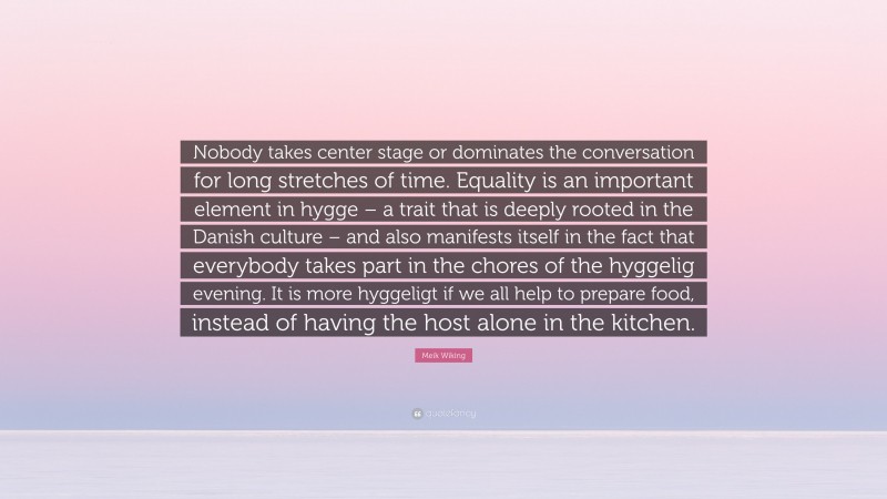 Meik Wiking Quote: “Nobody takes center stage or dominates the conversation for long stretches of time. Equality is an important element in hygge – a trait that is deeply rooted in the Danish culture – and also manifests itself in the fact that everybody takes part in the chores of the hyggelig evening. It is more hyggeligt if we all help to prepare food, instead of having the host alone in the kitchen.”