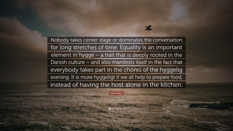 Meik Wiking Quote: “Nobody takes center stage or dominates the conversation for long stretches of time. Equality is an important element in hygge – a trait that is deeply rooted in the Danish culture – and also manifests itself in the fact that everybody takes part in the chores of the hyggelig evening. It is more hyggeligt if we all help to prepare food, instead of having the host alone in the kitchen.”