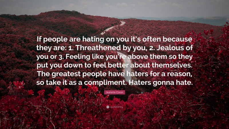 Jeanette Coron Quote: “If people are hating on you it’s often because they are: 1. Threathened by you, 2. Jealous of you or 3. Feeling like you’re above them so they put you down to feel better about themselves. The greatest people have haters for a reason, so take it as a compliment. Haters gonna hate.”