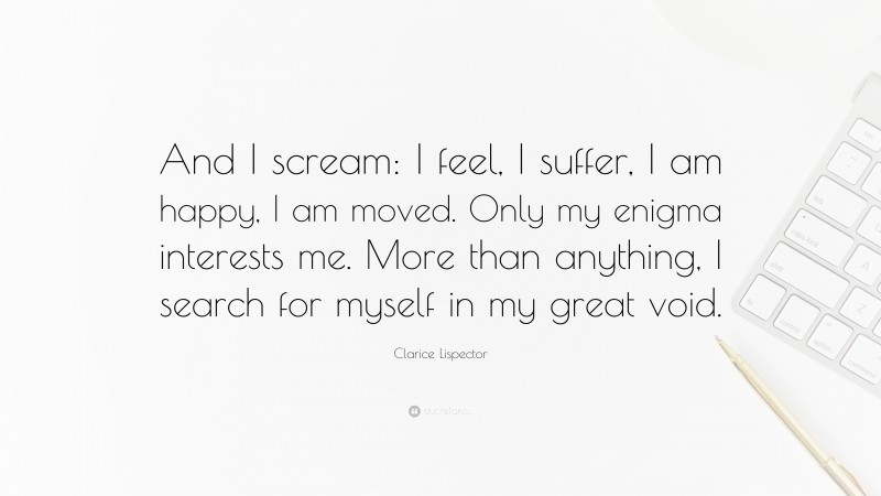 Clarice Lispector Quote: “And I scream: I feel, I suffer, I am happy, I am moved. Only my enigma interests me. More than anything, I search for myself in my great void.”