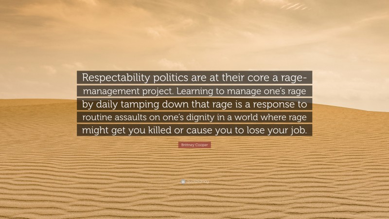 Brittney Cooper Quote: “Respectability politics are at their core a rage-management project. Learning to manage one’s rage by daily tamping down that rage is a response to routine assaults on one’s dignity in a world where rage might get you killed or cause you to lose your job.”