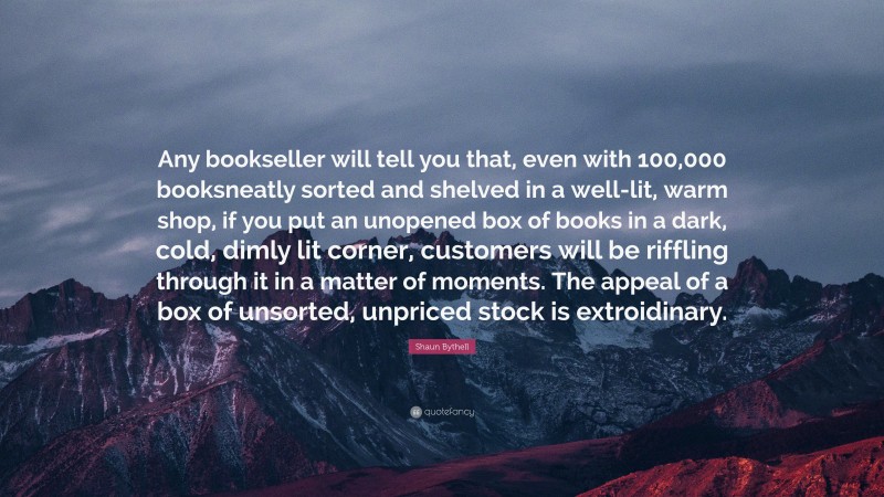 Shaun Bythell Quote: “Any bookseller will tell you that, even with 100,000 booksneatly sorted and shelved in a well-lit, warm shop, if you put an unopened box of books in a dark, cold, dimly lit corner, customers will be riffling through it in a matter of moments. The appeal of a box of unsorted, unpriced stock is extroidinary.”