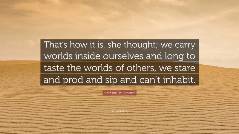 Carolina De Robertis Quote: “That’s how it is, she thought; we carry worlds inside ourselves and long to taste the worlds of others, we stare and prod and sip and can’t inhabit.”