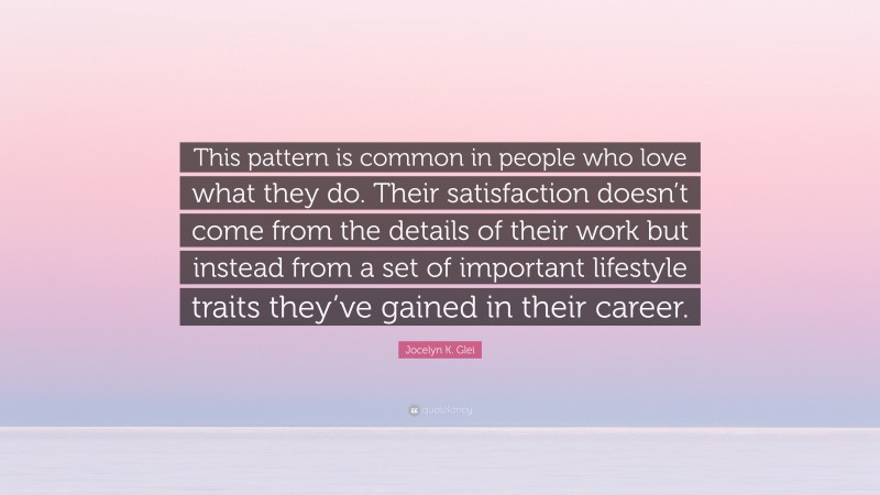 Jocelyn K. Glei Quote: “This pattern is common in people who love what they do. Their satisfaction doesn’t come from the details of their work but instead from a set of important lifestyle traits they’ve gained in their career.”