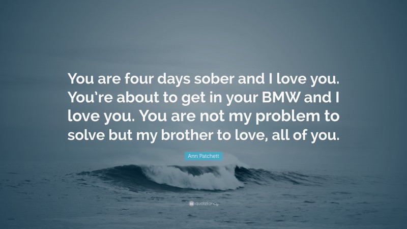 Ann Patchett Quote: “You are four days sober and I love you. You’re about to get in your BMW and I love you. You are not my problem to solve but my brother to love, all of you.”