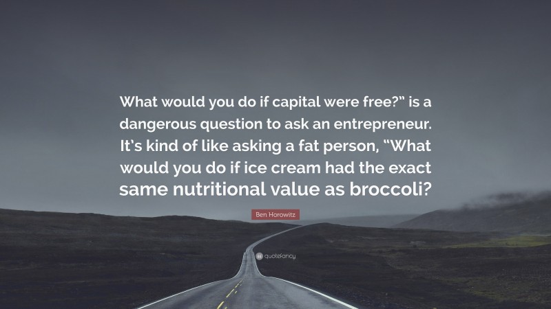 Ben Horowitz Quote: “What would you do if capital were free?” is a dangerous question to ask an entrepreneur. It’s kind of like asking a fat person, “What would you do if ice cream had the exact same nutritional value as broccoli?”