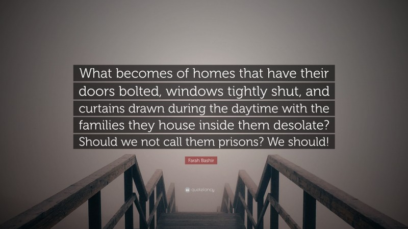 Farah Bashir Quote: “What becomes of homes that have their doors bolted, windows tightly shut, and curtains drawn during the daytime with the families they house inside them desolate? Should we not call them prisons? We should!”