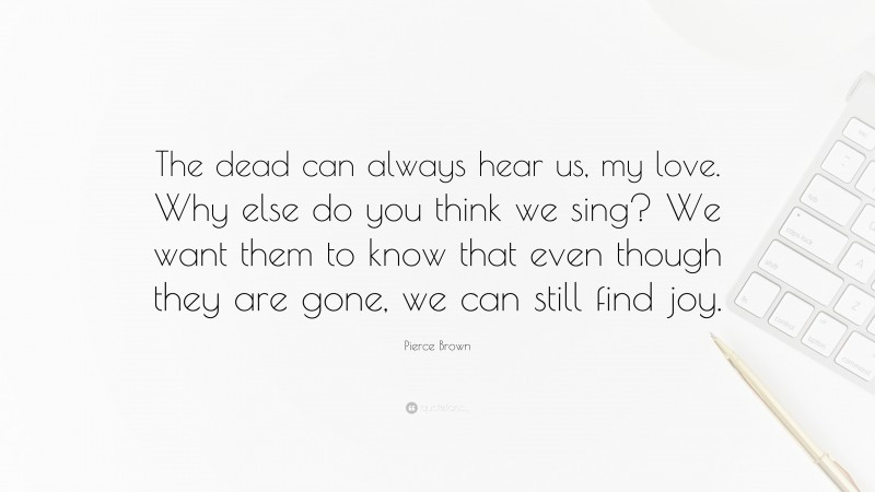 Pierce Brown Quote: “The dead can always hear us, my love. Why else do you think we sing? We want them to know that even though they are gone, we can still find joy.”