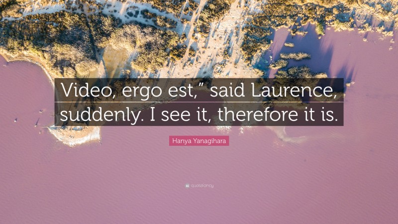Hanya Yanagihara Quote: “Video, ergo est,” said Laurence, suddenly. I see it, therefore it is.”