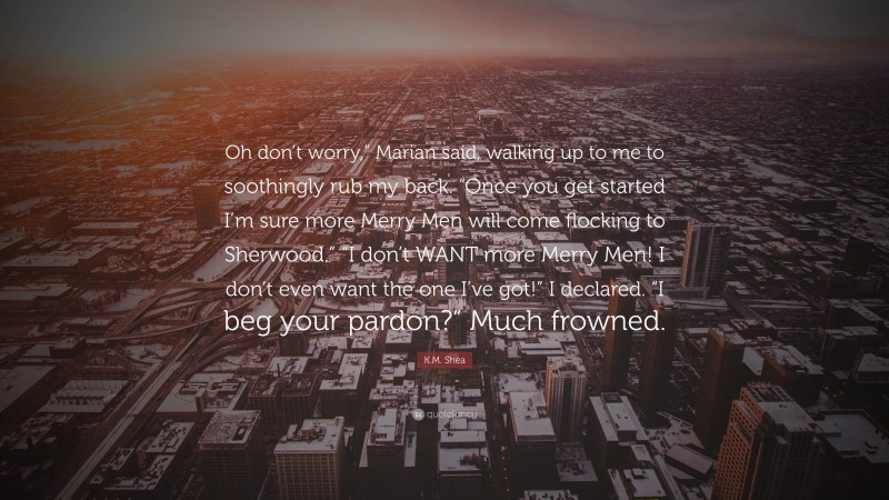 K.M. Shea Quote: “Oh don’t worry,” Marian said, walking up to me to soothingly rub my back. “Once you get started I’m sure more Merry Men will come flocking to Sherwood.” “I don’t WANT more Merry Men! I don’t even want the one I’ve got!” I declared. “I beg your pardon?” Much frowned.”