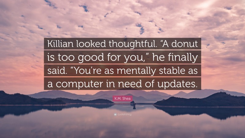 K.M. Shea Quote: “Killian looked thoughtful. “A donut is too good for you,” he finally said. “You’re as mentally stable as a computer in need of updates.”