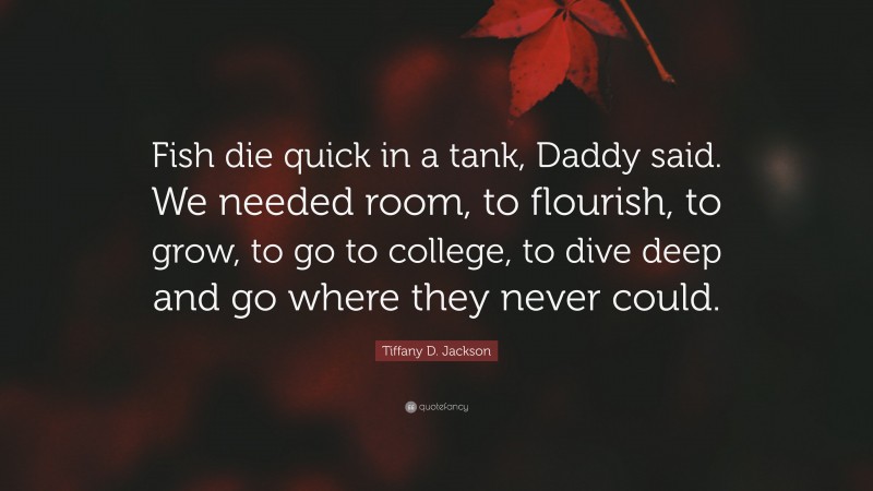 Tiffany D. Jackson Quote: “Fish die quick in a tank, Daddy said. We needed room, to flourish, to grow, to go to college, to dive deep and go where they never could.”