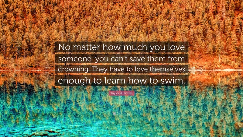 Taylor A. Torres Quote: “No matter how much you love someone, you can’t save them from drowning. They have to love themselves enough to learn how to swim.”