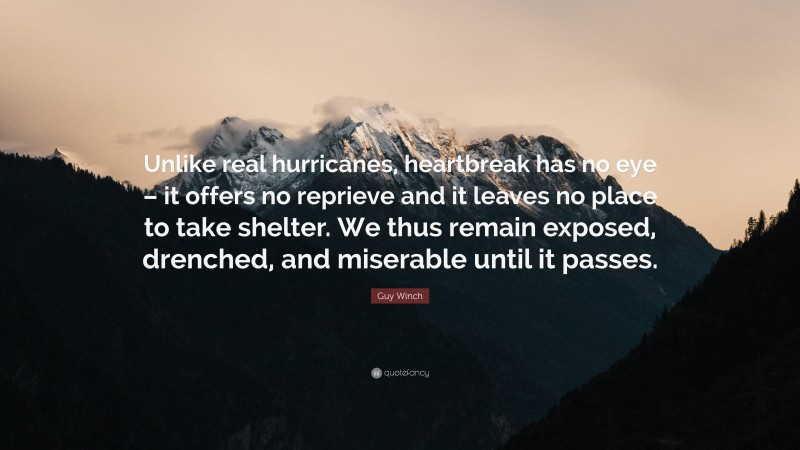 Guy Winch Quote: “Unlike real hurricanes, heartbreak has no eye – it offers no reprieve and it leaves no place to take shelter. We thus remain exposed, drenched, and miserable until it passes.”