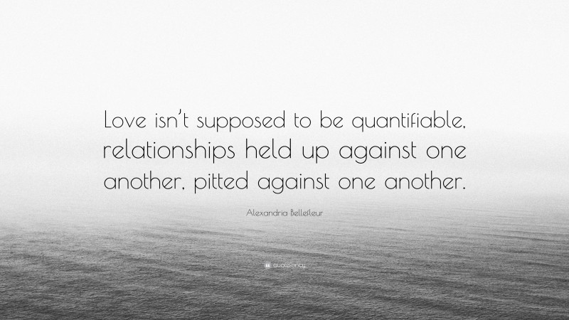 Alexandria Bellefleur Quote: “Love isn’t supposed to be quantifiable, relationships held up against one another, pitted against one another.”