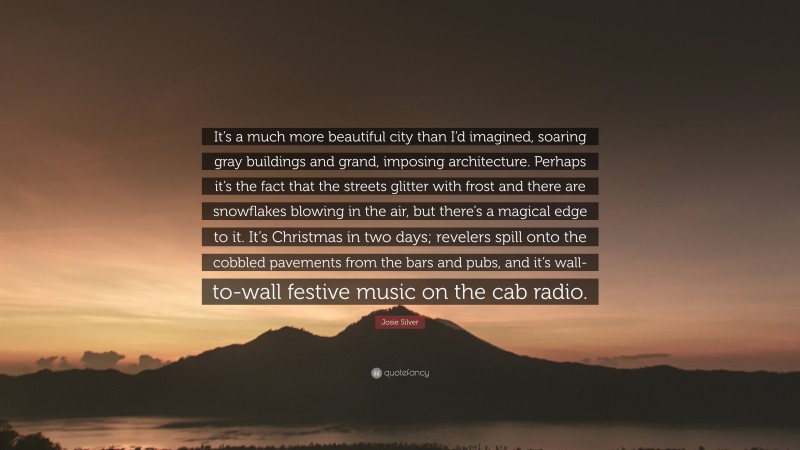 Josie Silver Quote: “It’s a much more beautiful city than I’d imagined, soaring gray buildings and grand, imposing architecture. Perhaps it’s the fact that the streets glitter with frost and there are snowflakes blowing in the air, but there’s a magical edge to it. It’s Christmas in two days; revelers spill onto the cobbled pavements from the bars and pubs, and it’s wall-to-wall festive music on the cab radio.”