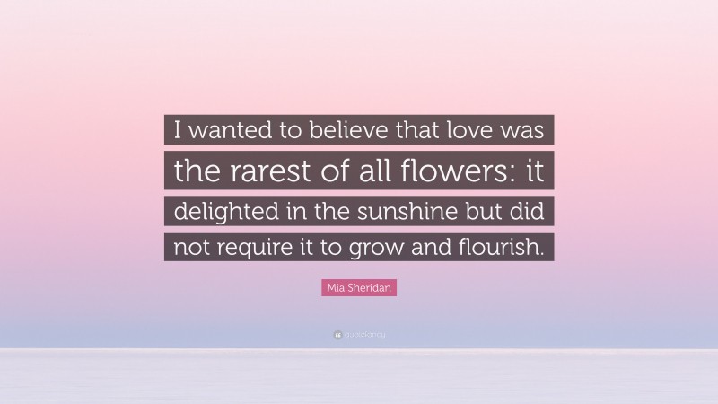 Mia Sheridan Quote: “I wanted to believe that love was the rarest of all flowers: it delighted in the sunshine but did not require it to grow and flourish.”