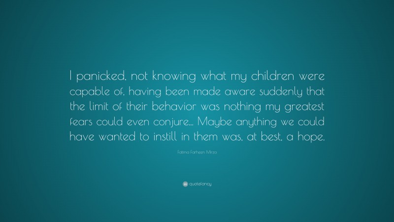 Fatima Farheen Mirza Quote: “I panicked, not knowing what my children were capable of, having been made aware suddenly that the limit of their behavior was nothing my greatest fears could even conjure... Maybe anything we could have wanted to instill in them was, at best, a hope.”