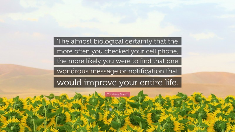 Courtney Maum Quote: “The almost biological certainty that the more often you checked your cell phone, the more likely you were to find that one wondrous message or notification that would improve your entire life.”