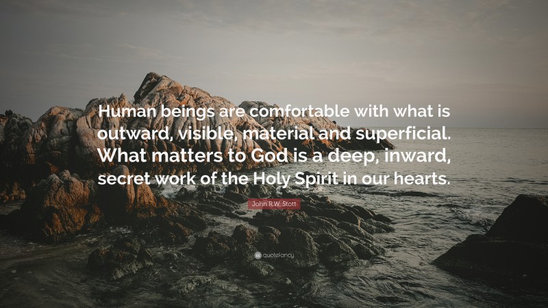 John R.W. Stott Quote: “Human beings are comfortable with what is outward, visible, material and superficial. What matters to God is a deep, inward, secret work of the Holy Spirit in our hearts.”