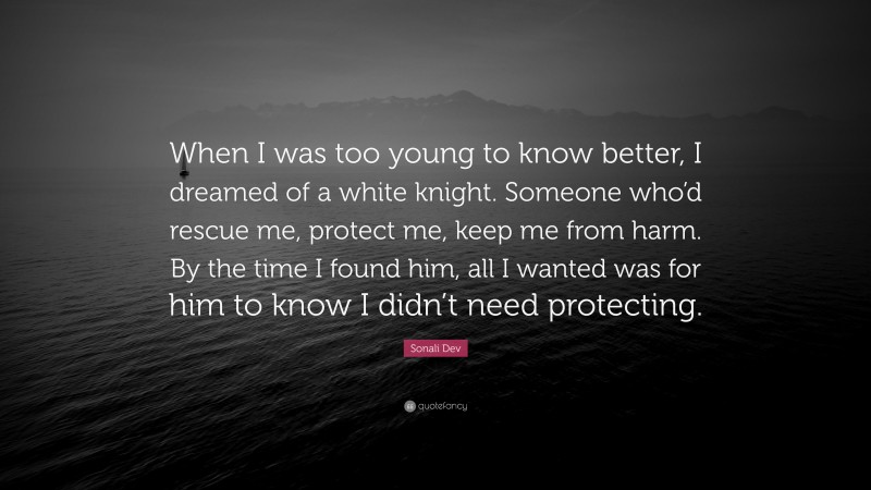 Sonali Dev Quote: “When I was too young to know better, I dreamed of a white knight. Someone who’d rescue me, protect me, keep me from harm. By the time I found him, all I wanted was for him to know I didn’t need protecting.”