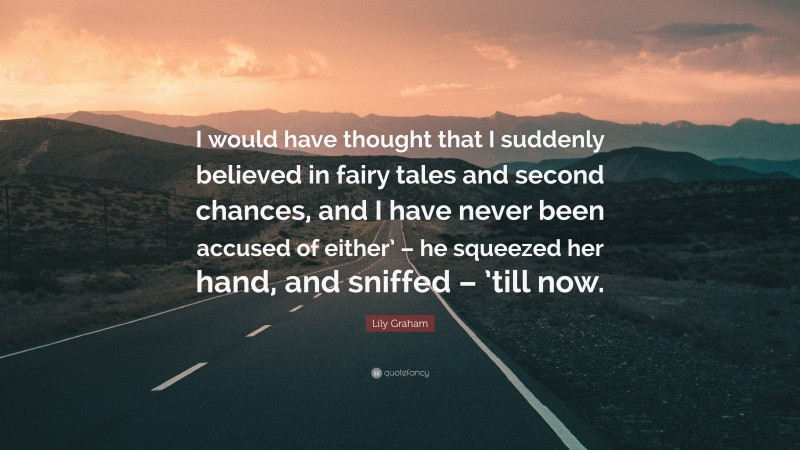 Lily Graham Quote: “I would have thought that I suddenly believed in fairy tales and second chances, and I have never been accused of either’ – he squeezed her hand, and sniffed – ’till now.”