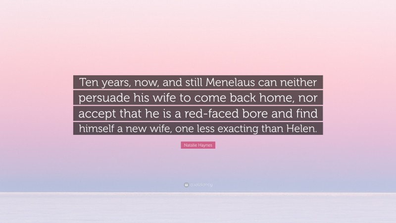 Natalie Haynes Quote: “Ten years, now, and still Menelaus can neither persuade his wife to come back home, nor accept that he is a red-faced bore and find himself a new wife, one less exacting than Helen.”